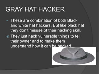 GRAY HAT HACKER
 These are combination of both Black
and white hat hackers. But like black hat
they don’t misuse of their hacking skill.
 They just hack vulnerable things to tell
their owner and to make them
understand how it can be hacked.
 