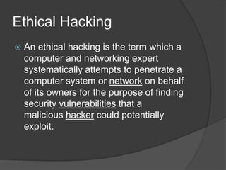 Ethical Hacking
 An ethical hacking is the term which a
computer and networking expert
systematically attempts to penetrate a
computer system or network on behalf
of its owners for the purpose of finding
security vulnerabilities that a
malicious hacker could potentially
exploit.
 