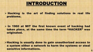 INTRODUCTION
 Hacking is the art of finding solutions in real life
problems.
 In 1960 at MIT the first known event of hacking had
taken place, at the same time the term “HACKER” was
originated.
Hacking is usually done to gain unauthorized access to
a system either a network to harm the systems or steal
sensitive informations.
1
 