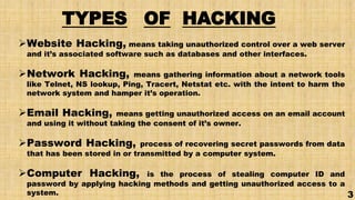TYPES OF HACKING
Website Hacking, means taking unauthorized control over a web server
and it’s associated software such as databases and other interfaces.
Network Hacking, means gathering information about a network tools
like Telnet, NS lookup, Ping, Tracert, Netstat etc. with the intent to harm the
network system and hamper it’s operation.
Email Hacking, means getting unauthorized access on an email account
and using it without taking the consent of it’s owner.
Password Hacking, process of recovering secret passwords from data
that has been stored in or transmitted by a computer system.
Computer Hacking, is the process of stealing computer ID and
password by applying hacking methods and getting unauthorized access to a
system. 3
 