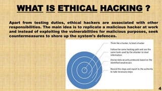 WHAT IS ETHICAL HACKING ?
Apart from testing duties, ethical hackers are associated with other
responsibilities. The main idea is to replicate a malicious hacker at work
and instead of exploiting the vulnerabilities for malicious purposes, seek
countermeasures to shore up the system’s defences.
4
 