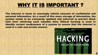 WHY IT IS IMPORTANT ?
The Internet is home to seemingly infinite amounts of confidential and
personal information. As a result of this mass storage of information, the
system needs to be constantly updated and enforced to prevent black
hats from retrieving such valuable data. Ethical hacking is used to
identify current weaknesses of a system to ensure that the Internet is
used in a safe and private manner.
5
 