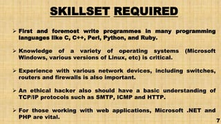 SKILLSET REQUIRED
 First and foremost write programmes in many programming
languages like C, C++, Perl, Python, and Ruby.
 Knowledge of a variety of operating systems (Microsoft
Windows, various versions of Linux, etc) is critical.
 Experience with various network devices, including switches,
routers and firewalls is also important.
 An ethical hacker also should have a basic understanding of
TCP/IP protocols such as SMTP, ICMP and HTTP.
 For those working with web applications, Microsoft .NET and
PHP are vital.
7
 