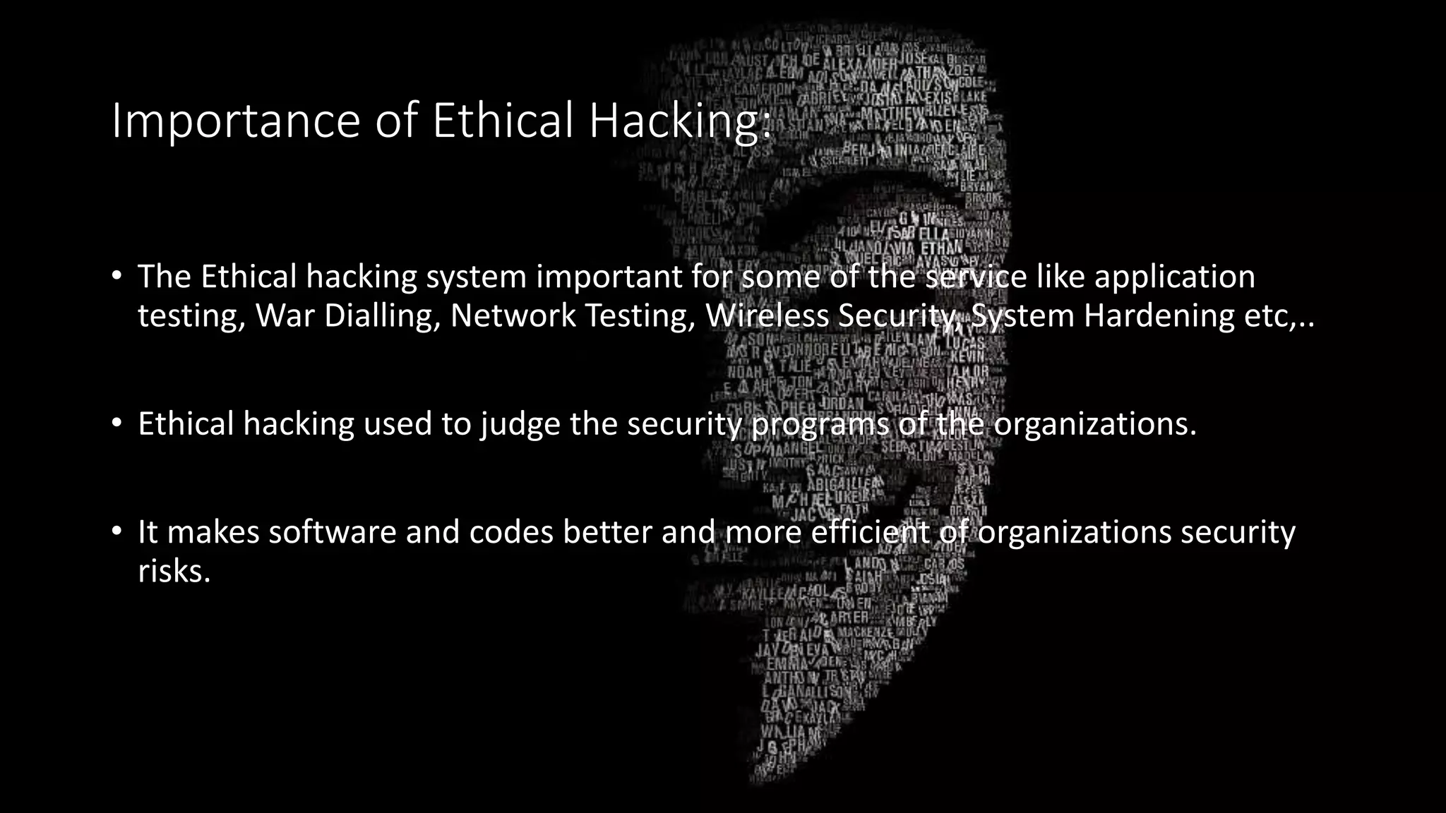 Importance of Ethical Hacking:
• The Ethical hacking system important for some of the service like application
testing, War Dialling, Network Testing, Wireless Security, System Hardening etc,..
• Ethical hacking used to judge the security programs of the organizations.
• It makes software and codes better and more efficient of organizations security
risks.
 