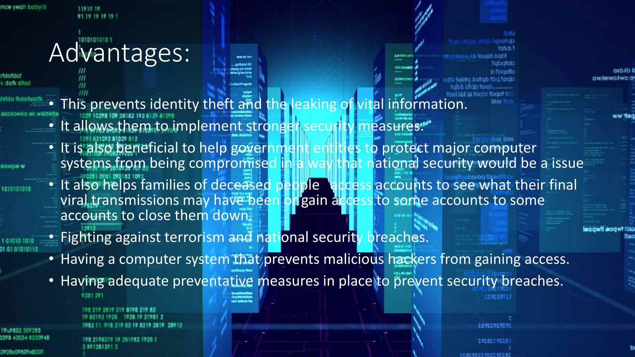 Advantages:
• This prevents identity theft and the leaking of vital information.
• It allows them to implement stronger security measures.
• It is also beneficial to help government entities to protect major computer
systems from being compromised in a way that national security would be a issue
• It also helps families of deceased people access accounts to see what their final
viral transmissions may have been or gain access to some accounts to some
accounts to close them down.
• Fighting against terrorism and national security breaches.
• Having a computer system that prevents malicious hackers from gaining access.
• Having adequate preventative measures in place to prevent security breaches.
 