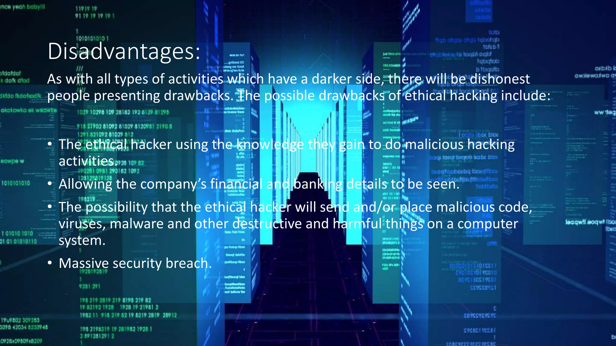 Disadvantages:
As with all types of activities which have a darker side, there will be dishonest
people presenting drawbacks. The possible drawbacks of ethical hacking include:
• The ethical hacker using the knowledge they gain to do malicious hacking
activities.
• Allowing the company’s financial and banking details to be seen.
• The possibility that the ethical hacker will send and/or place malicious code,
viruses, malware and other destructive and harmful things on a computer
system.
• Massive security breach.
 