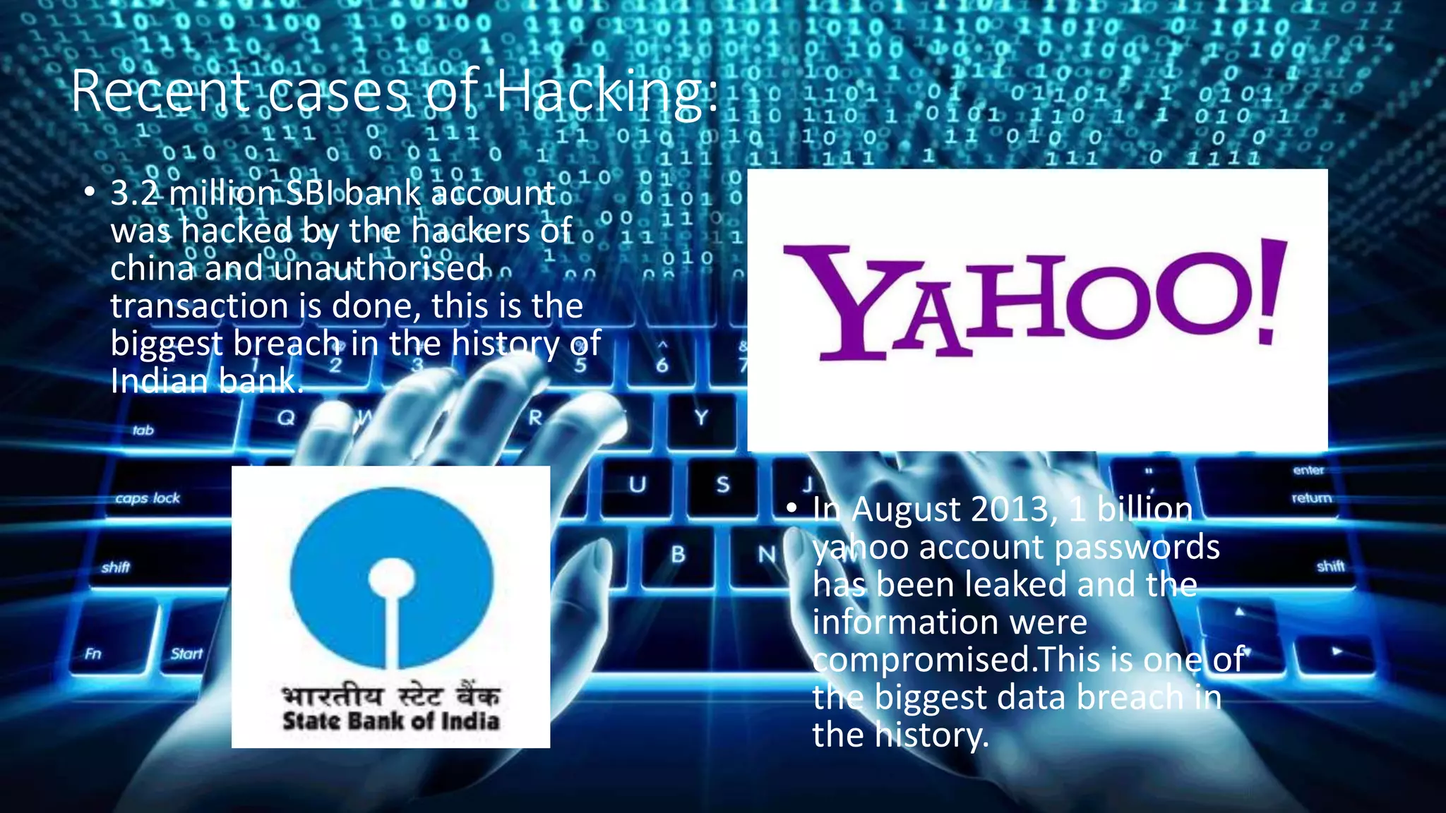 Recent cases of Hacking:
• 3.2 million SBI bank account
was hacked by the hackers of
china and unauthorised
transaction is done, this is the
biggest breach in the history of
Indian bank.
• In August 2013, 1 billion
yahoo account passwords
has been leaked and the
information were
compromised.This is one of
the biggest data breach in
the history.
 