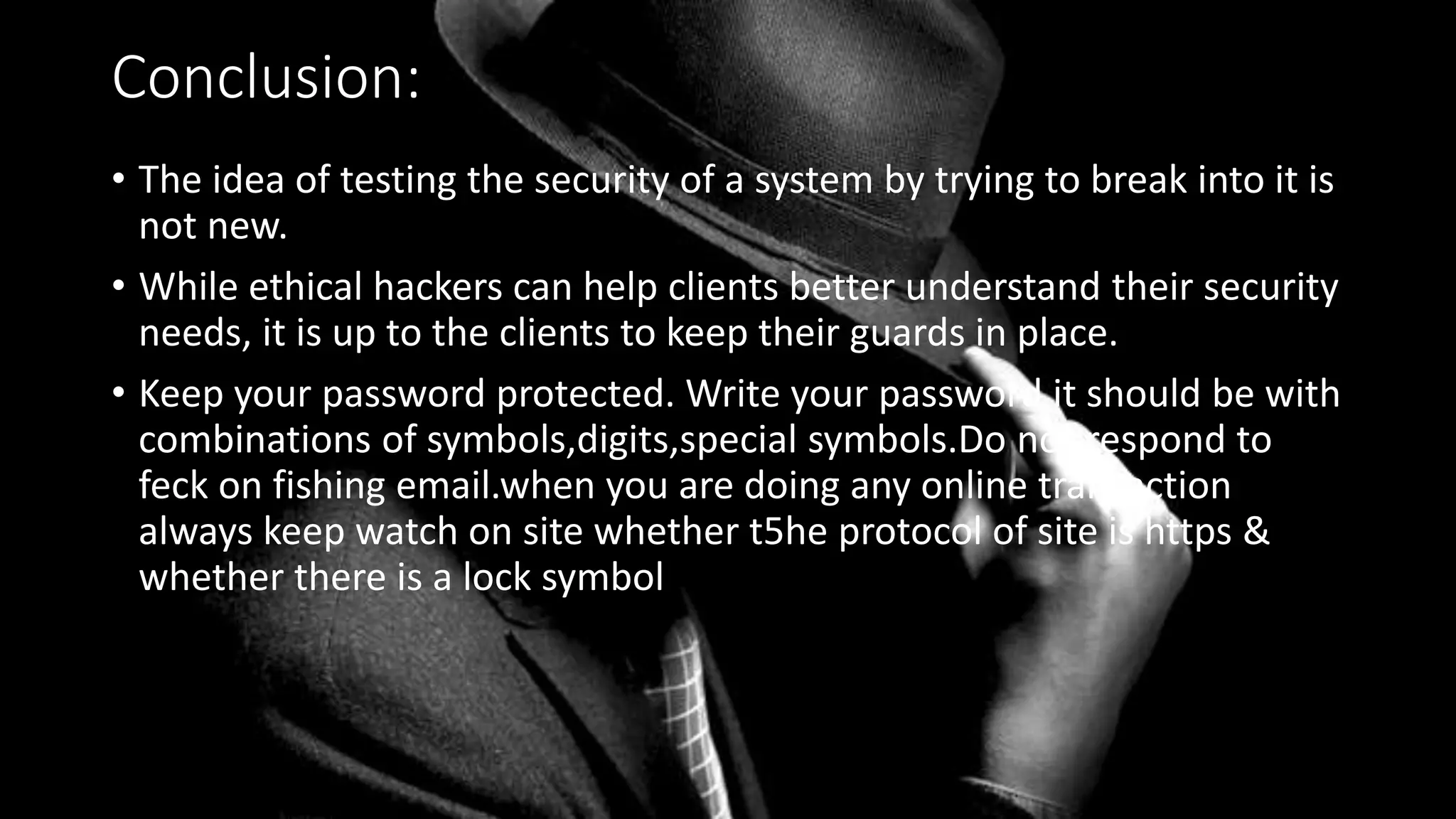 Conclusion:
• The idea of testing the security of a system by trying to break into it is
not new.
• While ethical hackers can help clients better understand their security
needs, it is up to the clients to keep their guards in place.
• Keep your password protected. Write your password it should be with
combinations of symbols,digits,special symbols.Do not respond to
feck on fishing email.when you are doing any online transaction
always keep watch on site whether t5he protocol of site is https &
whether there is a lock symbol
 