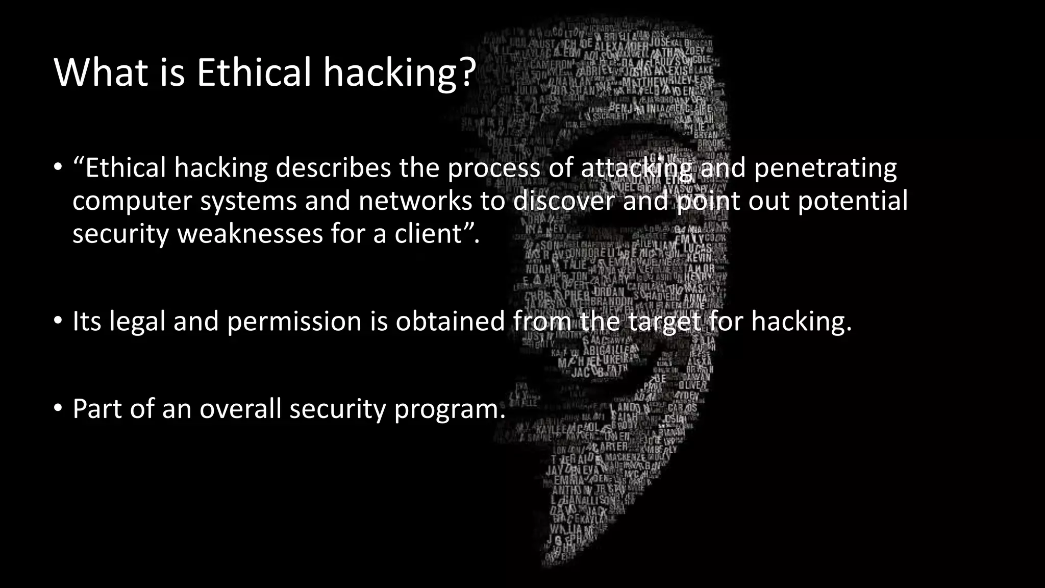 What is Ethical hacking?
• “Ethical hacking describes the process of attacking and penetrating
computer systems and networks to discover and point out potential
security weaknesses for a client”.
• Its legal and permission is obtained from the target for hacking.
• Part of an overall security program.
 