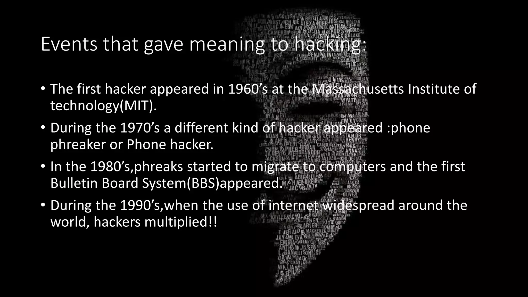 Events that gave meaning to hacking:
• The first hacker appeared in 1960’s at the Massachusetts Institute of
technology(MIT).
• During the 1970’s a different kind of hacker appeared :phone
phreaker or Phone hacker.
• In the 1980’s,phreaks started to migrate to computers and the first
Bulletin Board System(BBS)appeared.
• During the 1990’s,when the use of internet widespread around the
world, hackers multiplied!!
 