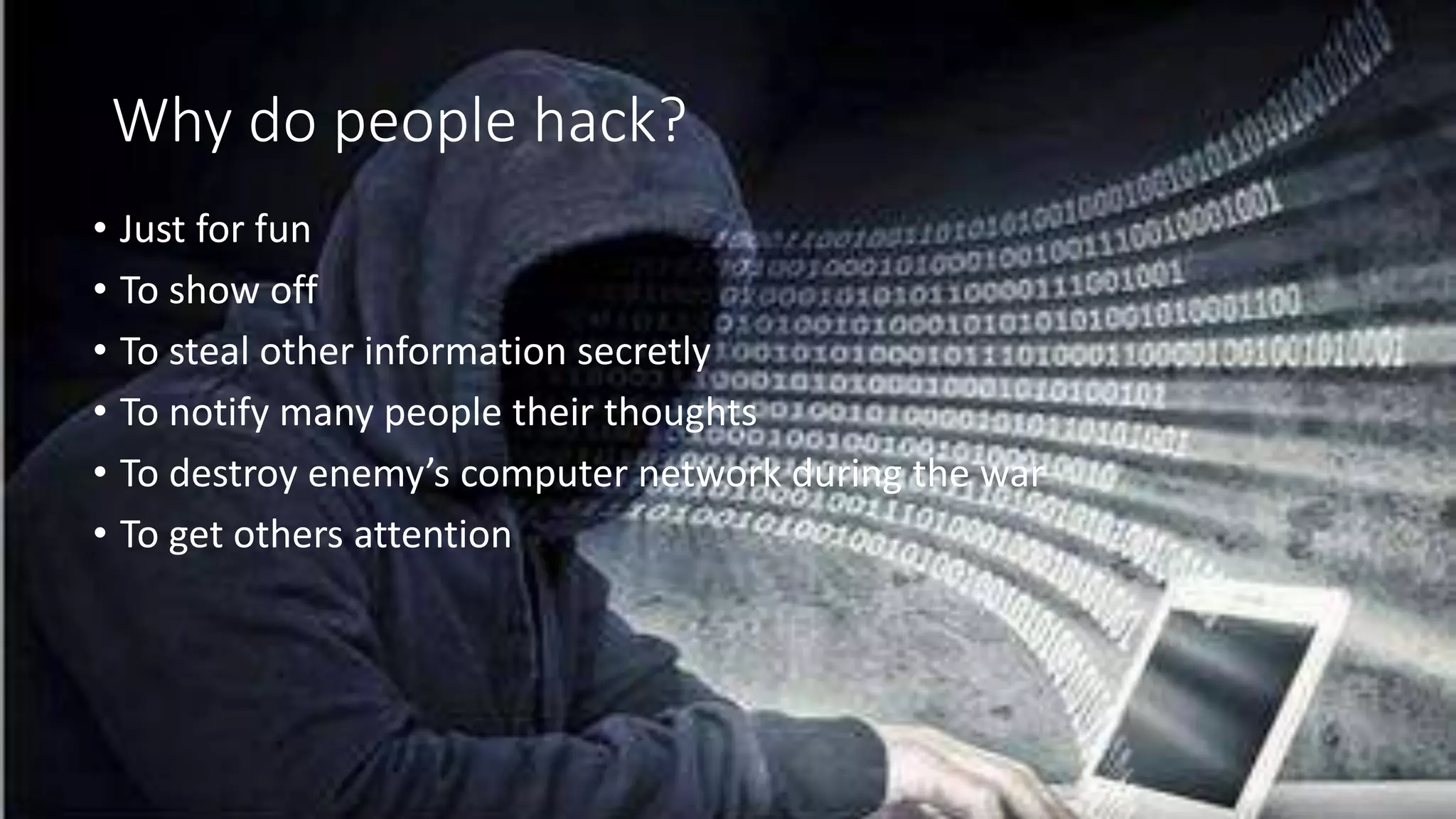 Why do people hack?
• Just for fun
• To show off
• To steal other information secretly
• To notify many people their thoughts
• To destroy enemy’s computer network during the war
• To get others attention
 