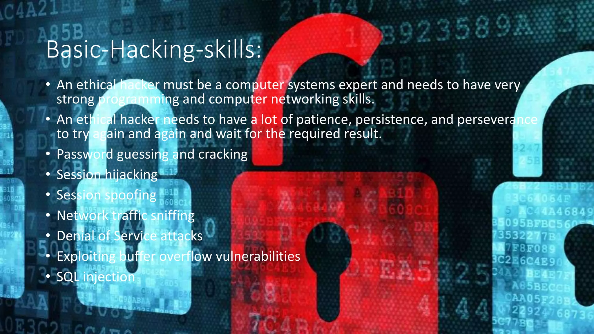 Basic-Hacking-skills:
• An ethical hacker must be a computer systems expert and needs to have very
strong programming and computer networking skills.
• An ethical hacker needs to have a lot of patience, persistence, and perseverance
to try again and again and wait for the required result.
• Password guessing and cracking
• Session hijacking
• Session spoofing
• Network traffic sniffing
• Denial of Service attacks
• Exploiting buffer overflow vulnerabilities
• SQL injection
 