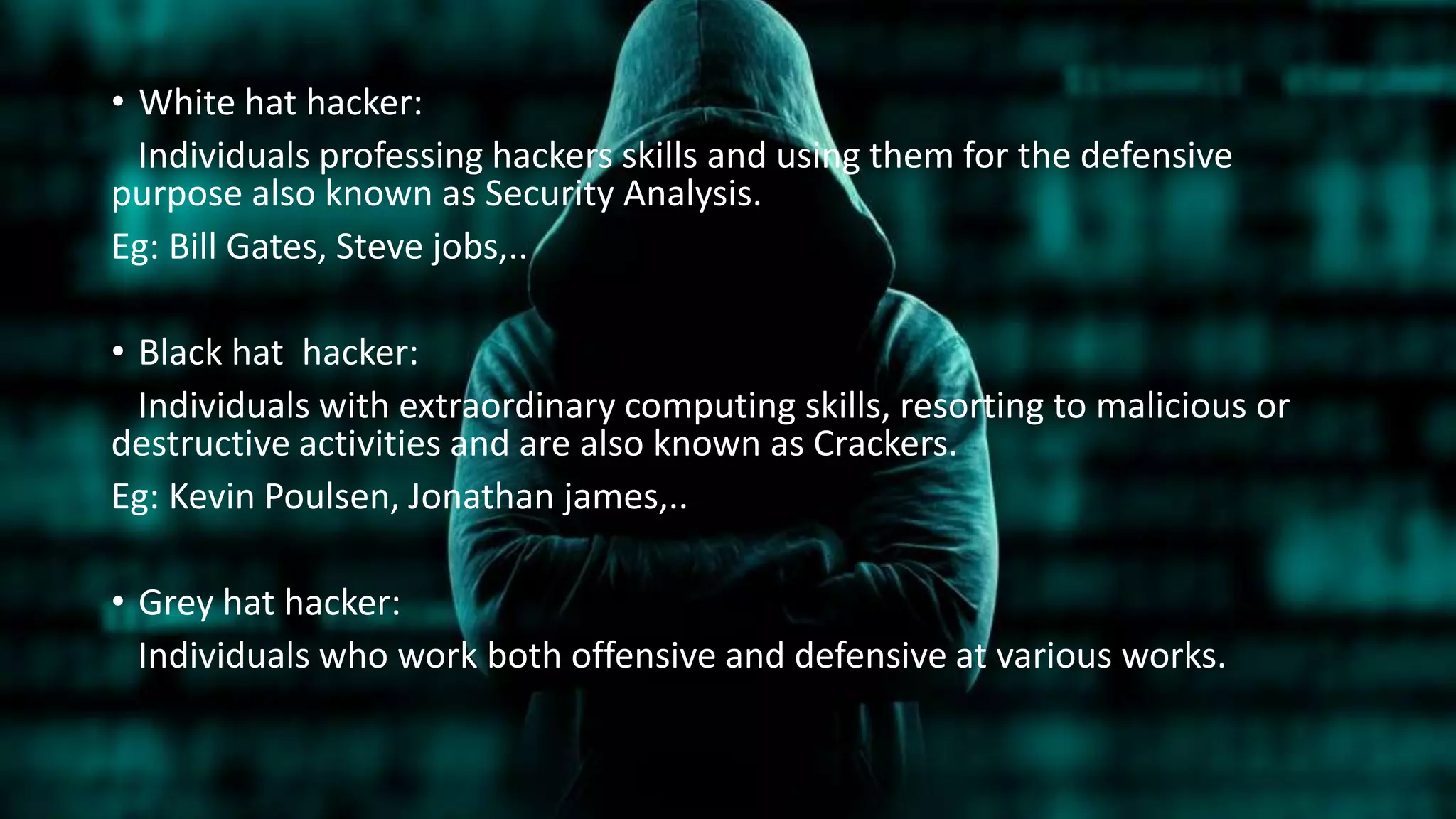 • White hat hacker:
Individuals professing hackers skills and using them for the defensive
purpose also known as Security Analysis.
Eg: Bill Gates, Steve jobs,..
• Black hat hacker:
Individuals with extraordinary computing skills, resorting to malicious or
destructive activities and are also known as Crackers.
Eg: Kevin Poulsen, Jonathan james,..
• Grey hat hacker:
Individuals who work both offensive and defensive at various works.
 