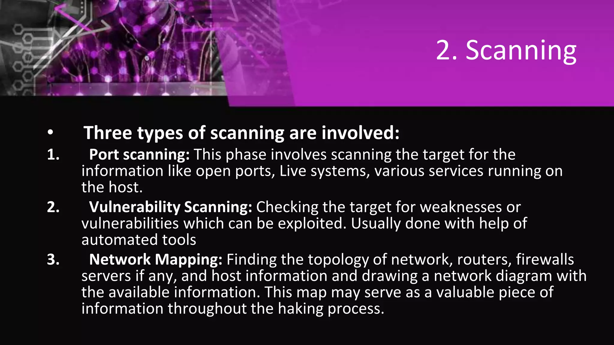 2. Scanning
• Three types of scanning are involved:
1. Port scanning: This phase involves scanning the target for the
information like open ports, Live systems, various services running on
the host.
2. Vulnerability Scanning: Checking the target for weaknesses or
vulnerabilities which can be exploited. Usually done with help of
automated tools
3. Network Mapping: Finding the topology of network, routers, firewalls
servers if any, and host information and drawing a network diagram with
the available information. This map may serve as a valuable piece of
information throughout the haking process.
 