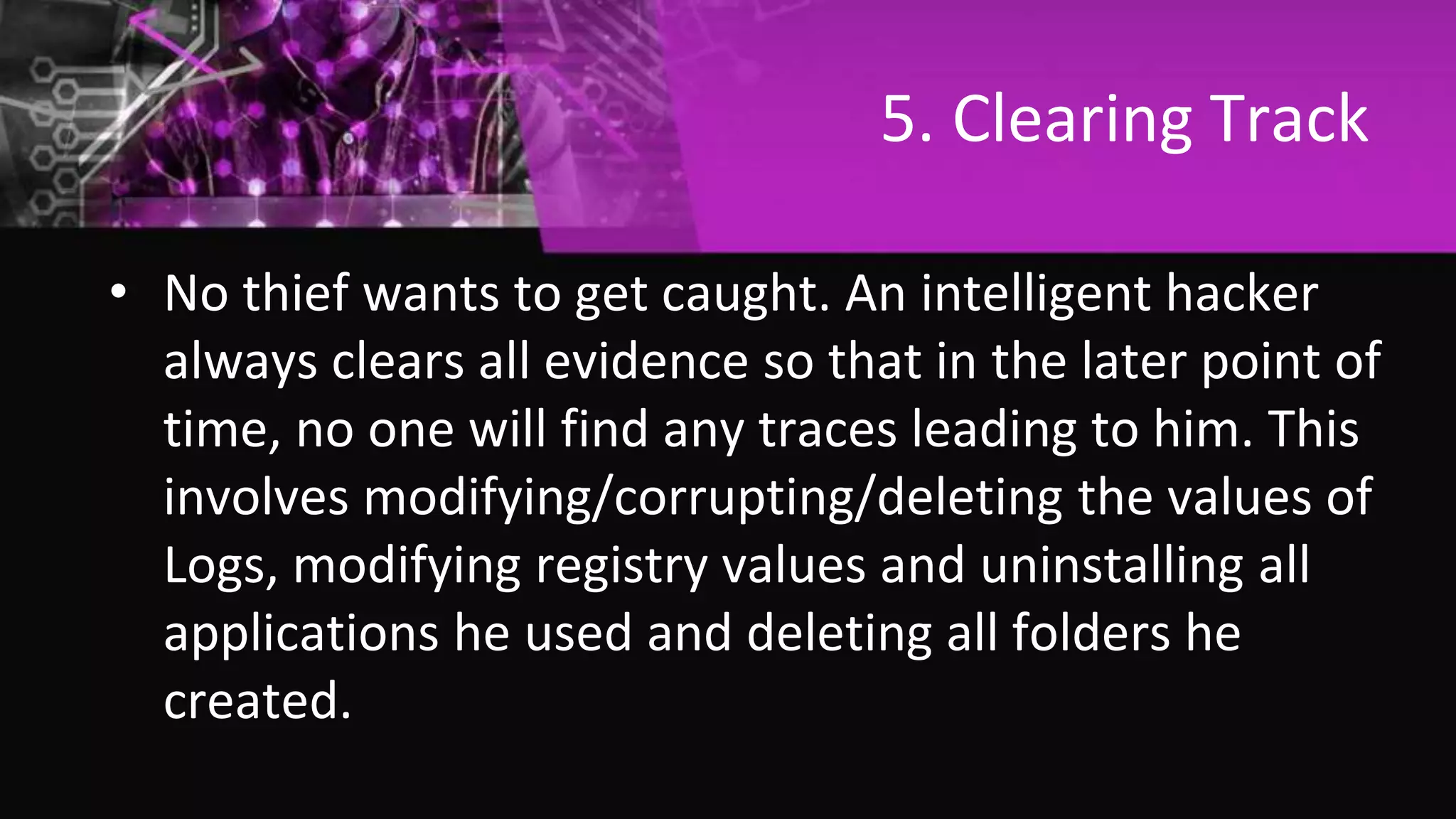 5. Clearing Track
• No thief wants to get caught. An intelligent hacker
always clears all evidence so that in the later point of
time, no one will find any traces leading to him. This
involves modifying/corrupting/deleting the values of
Logs, modifying registry values and uninstalling all
applications he used and deleting all folders he
created.
 