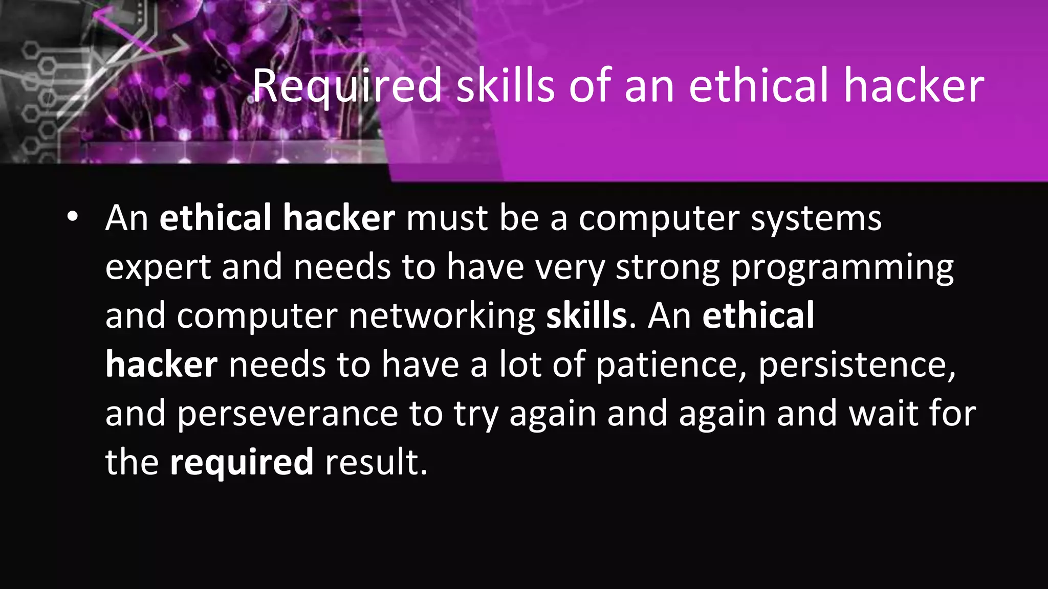 Required skills of an ethical hacker
• An ethical hacker must be a computer systems
expert and needs to have very strong programming
and computer networking skills. An ethical
hacker needs to have a lot of patience, persistence,
and perseverance to try again and again and wait for
the required result.
 
