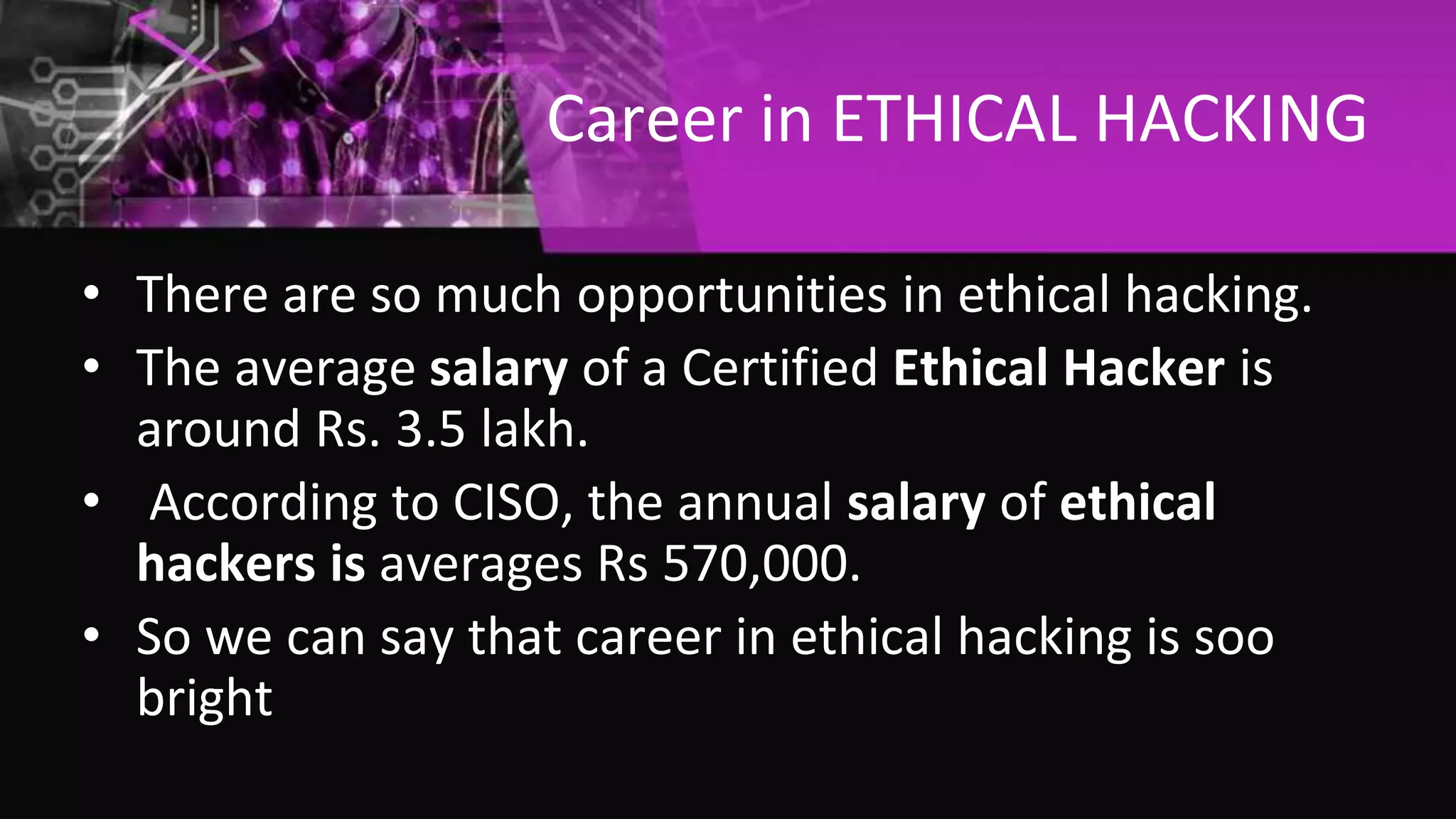 Career in ETHICAL HACKING
• There are so much opportunities in ethical hacking.
• The average salary of a Certified Ethical Hacker is
around Rs. 3.5 lakh.
• According to CISO, the annual salary of ethical
hackers is averages Rs 570,000.
• So we can say that career in ethical hacking is soo
bright
 