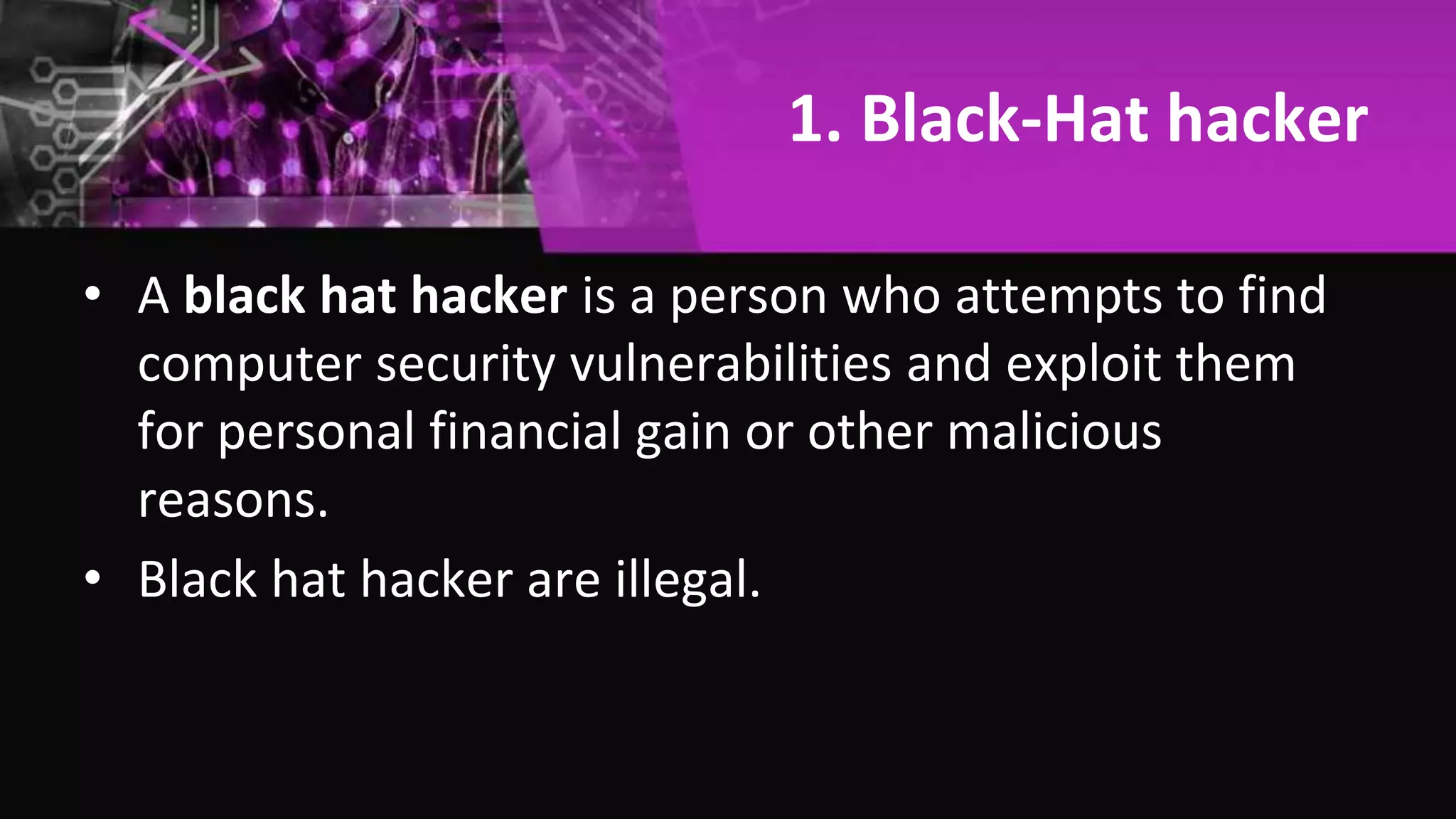 1. Black-Hat hacker
• A black hat hacker is a person who attempts to find
computer security vulnerabilities and exploit them
for personal financial gain or other malicious
reasons.
• Black hat hacker are illegal.
 