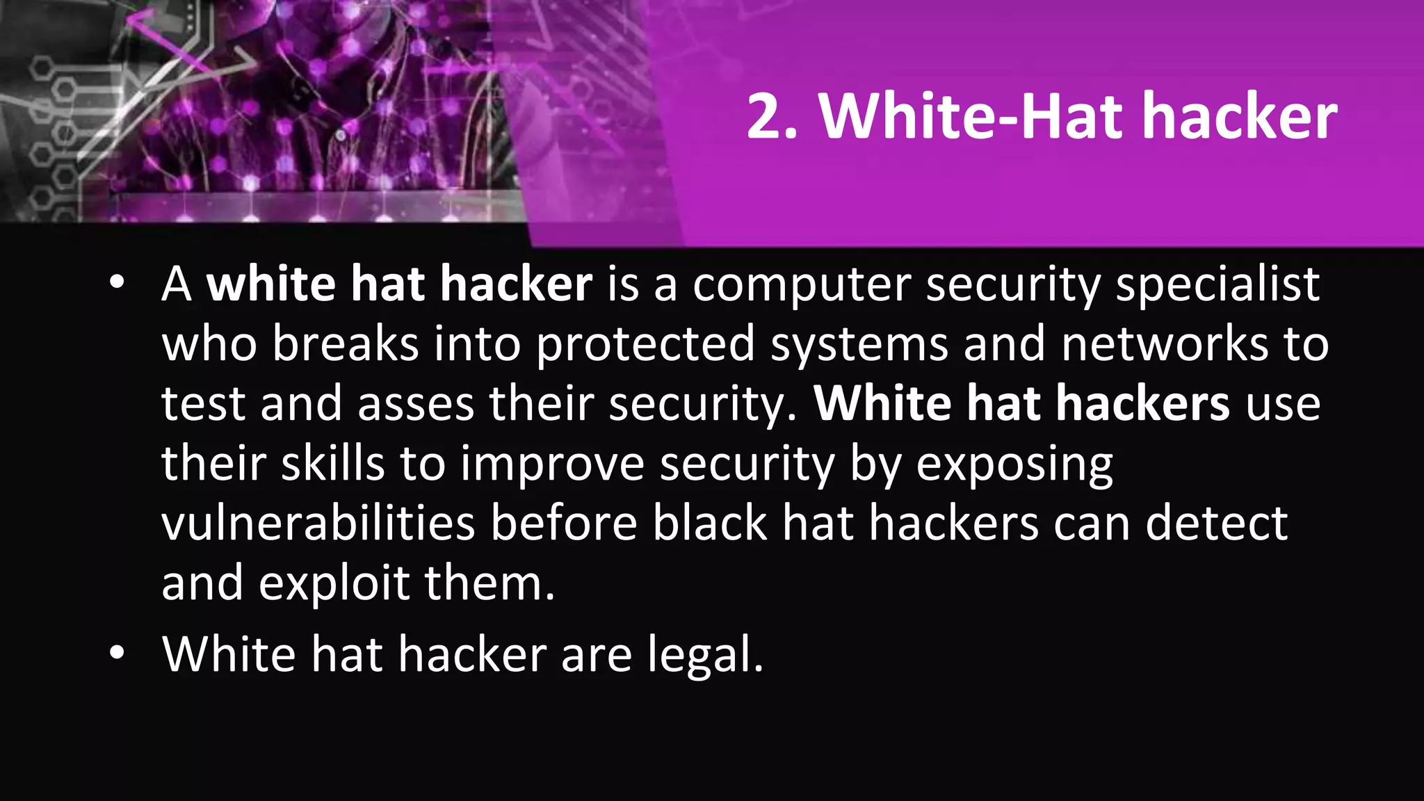 2. White-Hat hacker
• A white hat hacker is a computer security specialist
who breaks into protected systems and networks to
test and asses their security. White hat hackers use
their skills to improve security by exposing
vulnerabilities before black hat hackers can detect
and exploit them.
• White hat hacker are legal.
 