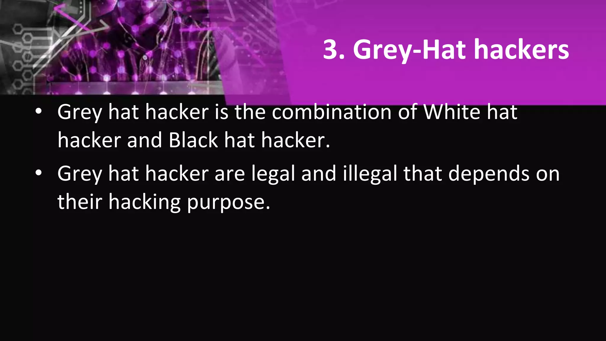 3. Grey-Hat hackers
• Grey hat hacker is the combination of White hat
hacker and Black hat hacker.
• Grey hat hacker are legal and illegal that depends on
their hacking purpose.
 