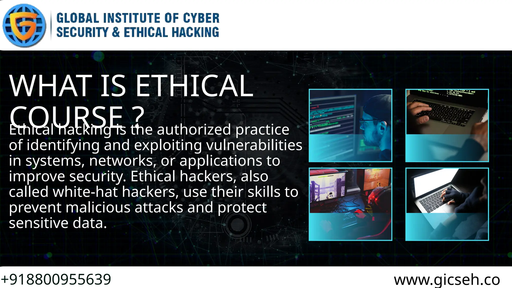 WHAT IS ETHICAL
COURSE ?
+918800955639 www.gicseh.co
Ethical hacking is the authorized practice
of identifying and exploiting vulnerabilities
in systems, networks, or applications to
improve security. Ethical hackers, also
called white-hat hackers, use their skills to
prevent malicious attacks and protect
sensitive data.
 