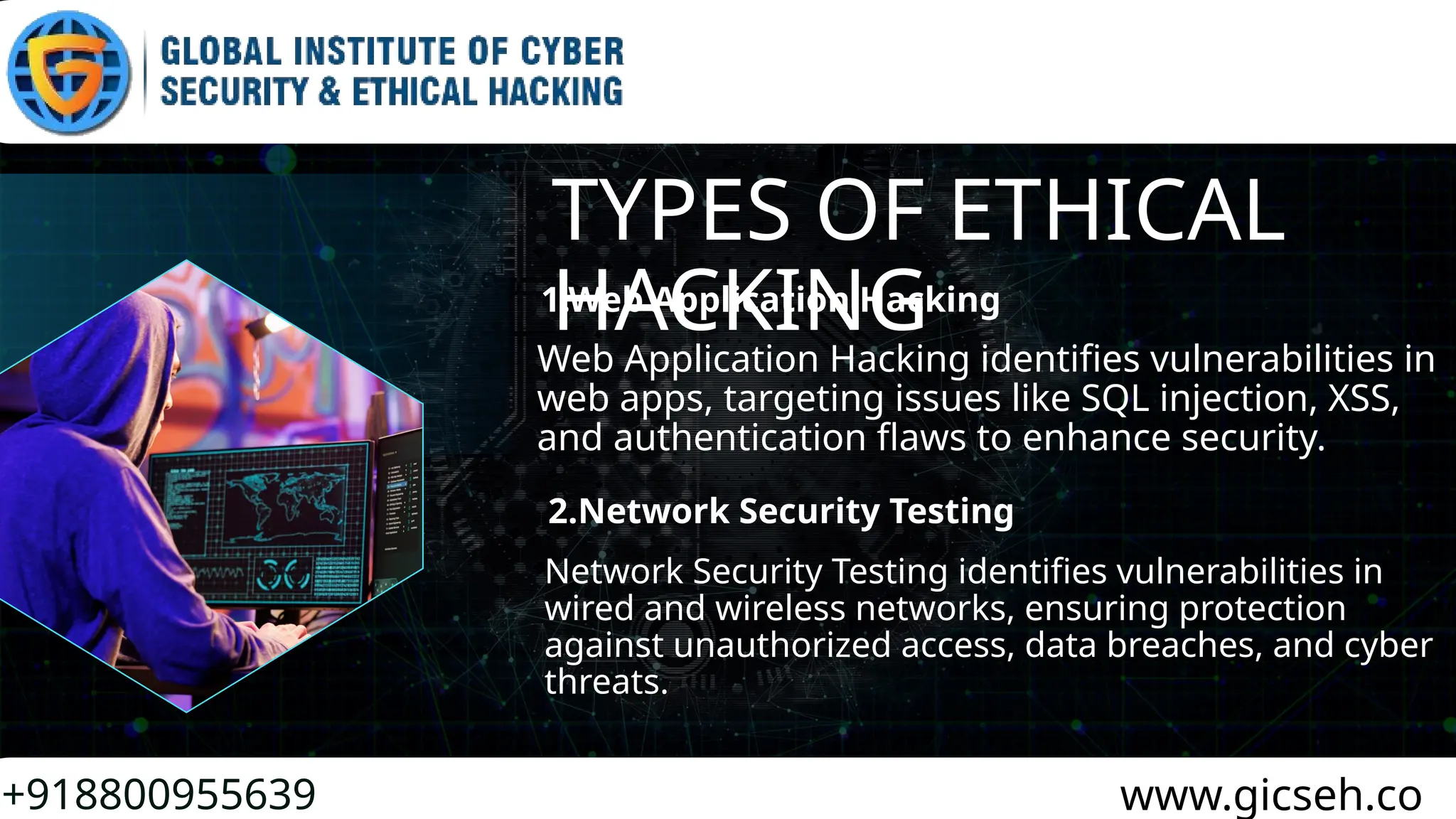 TYPES OF ETHICAL
HACKING
+918800955639 www.gicseh.co
1.Web Application Hacking
Web Application Hacking identifies vulnerabilities in
web apps, targeting issues like SQL injection, XSS,
and authentication flaws to enhance security.
Network Security Testing identifies vulnerabilities in
wired and wireless networks, ensuring protection
against unauthorized access, data breaches, and cyber
threats.
2.Network Security Testing
 