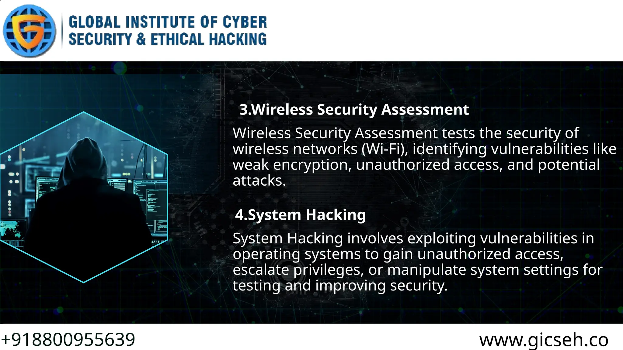 +918800955639 www.gicseh.co
Wireless Security Assessment tests the security of
wireless networks (Wi-Fi), identifying vulnerabilities like
weak encryption, unauthorized access, and potential
attacks.
3.Wireless Security Assessment
4.System Hacking
System Hacking involves exploiting vulnerabilities in
operating systems to gain unauthorized access,
escalate privileges, or manipulate system settings for
testing and improving security.
 