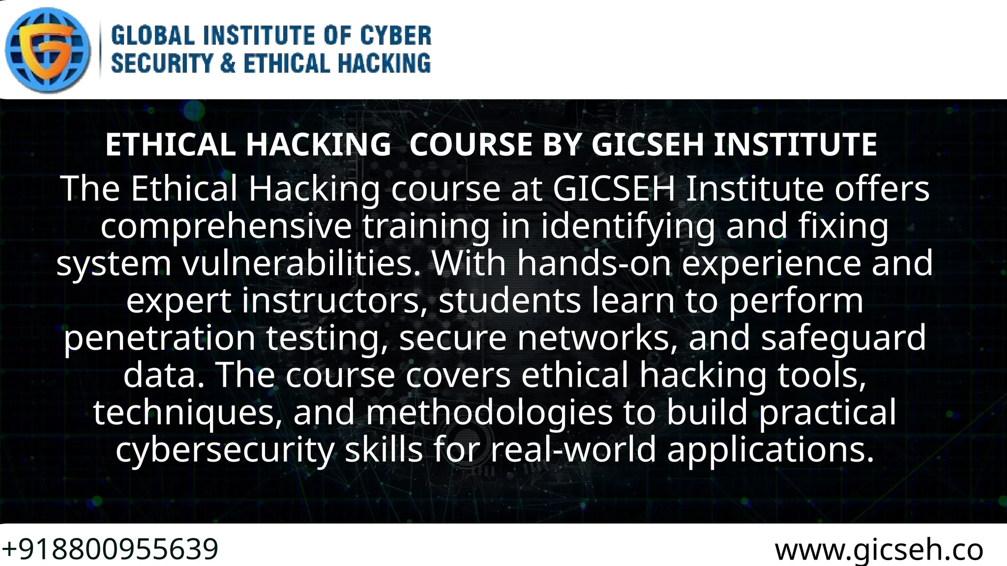 +918800955639 www.gicseh.co
ETHICAL HACKING COURSE BY GICSEH INSTITUTE
The Ethical Hacking course at GICSEH Institute offers
comprehensive training in identifying and fixing
system vulnerabilities. With hands-on experience and
expert instructors, students learn to perform
penetration testing, secure networks, and safeguard
data. The course covers ethical hacking tools,
techniques, and methodologies to build practical
cybersecurity skills for real-world applications.
 