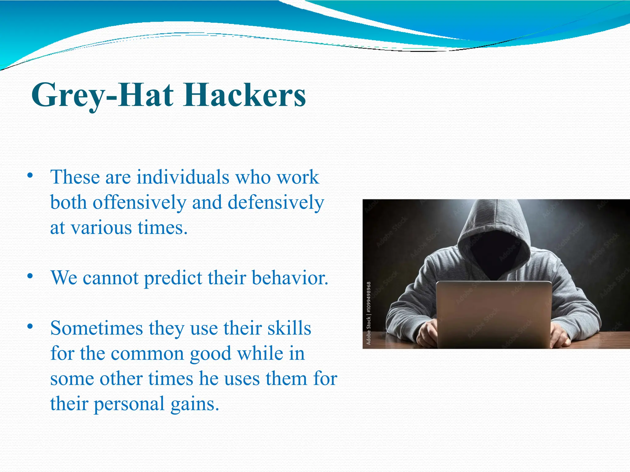 Grey-Hat Hackers
• These are individuals who work
both offensively and defensively
at various times.
• We cannot predict their behavior.
• Sometimes they use their skills
for the common good while in
some other times he uses them for
their personal gains.
 