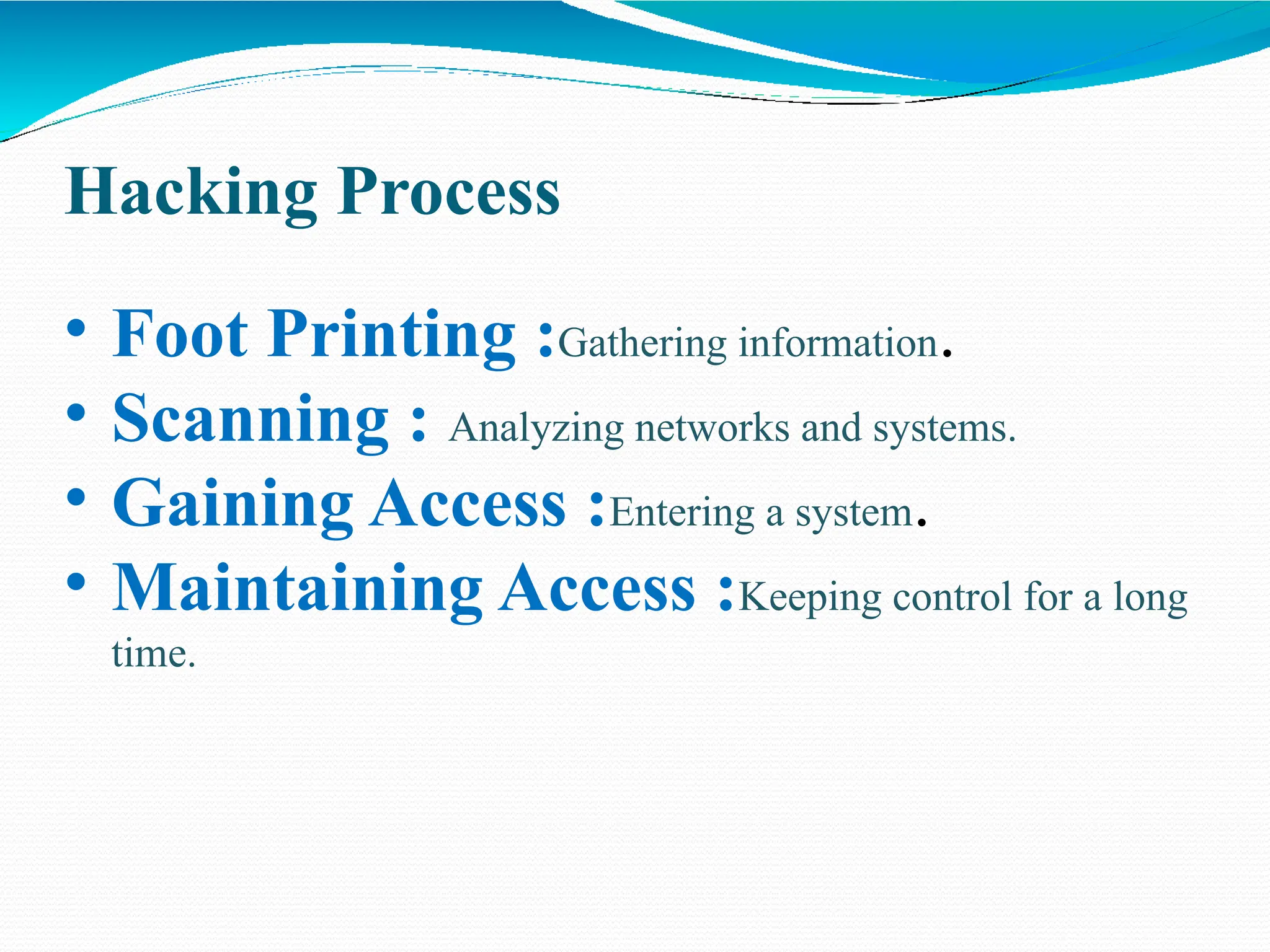 Hacking Process
• Foot Printing :Gathering information.
• Scanning : Analyzing networks and systems.
• Gaining Access :Entering a system.
• Maintaining Access :Keeping control for a long
time.
 