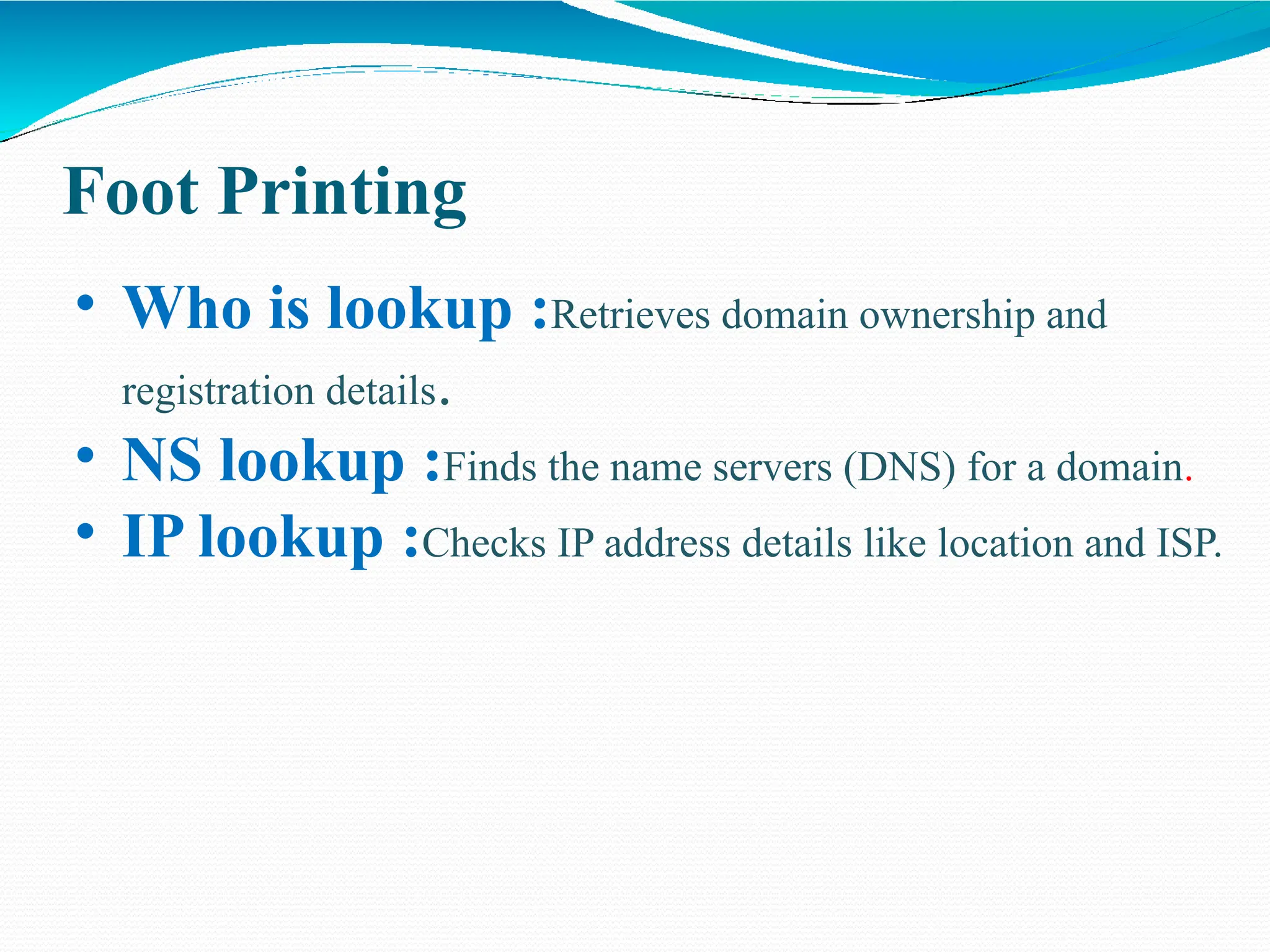Foot Printing
• Who is lookup :Retrieves domain ownership and
registration details.
• NS lookup :Finds the name servers (DNS) for a domain.
• IP lookup :Checks IP address details like location and ISP.
 