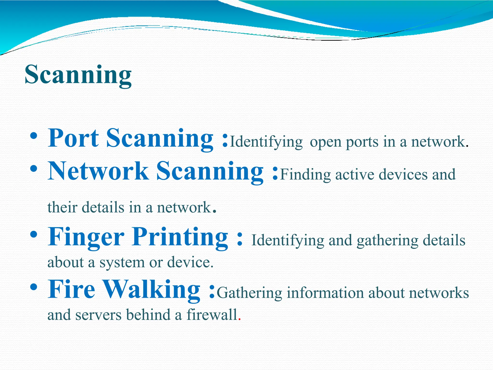 Scanning
• Port Scanning :Identifying open ports in a network.
• Network Scanning :Finding active devices and
their details in a network.
• Finger Printing : Identifying and gathering details
about a system or device.
• Fire Walking :Gathering information about networks
and servers behind a firewall.
 