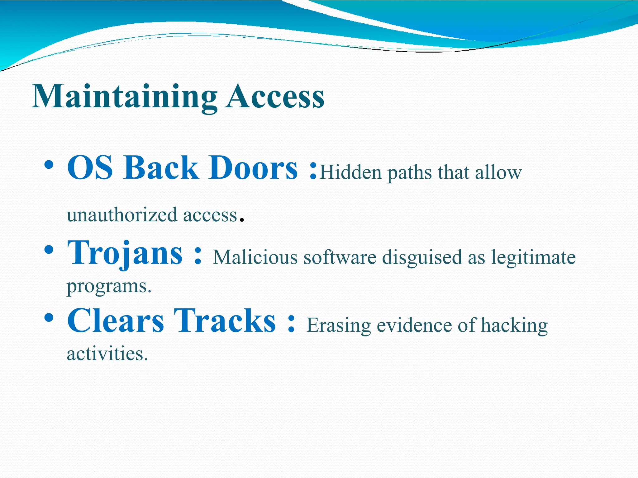 Maintaining Access
• OS Back Doors :Hidden paths that allow
unauthorized access.
• Trojans : Malicious software disguised as legitimate
programs.
• Clears Tracks : Erasing evidence of hacking
activities.
 