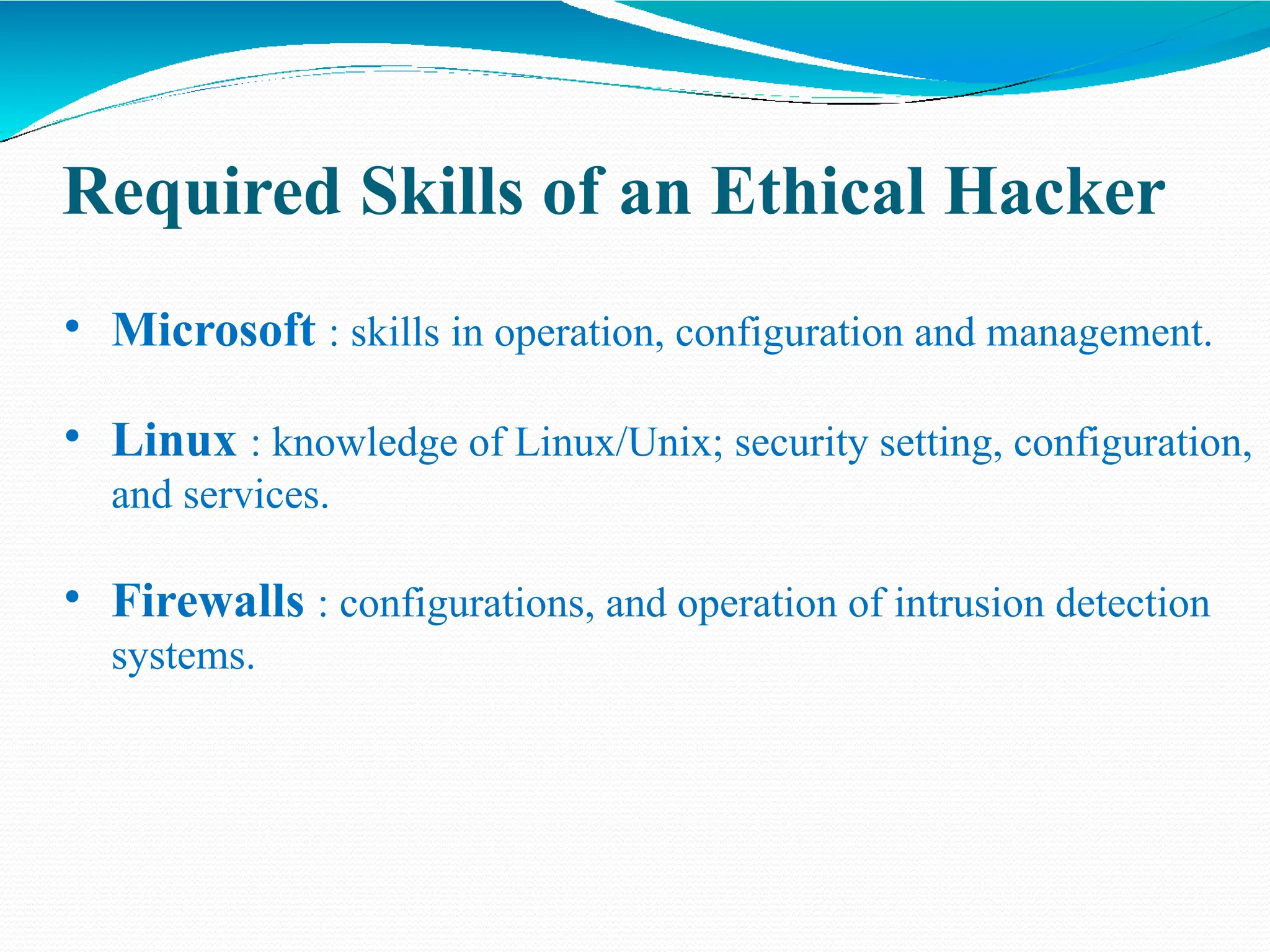 Required Skills of an Ethical Hacker
• Microsoft : skills in operation, configuration and management.
• Linux : knowledge of Linux/Unix; security setting, configuration,
and services.
• Firewalls : configurations, and operation of intrusion detection
systems.
 