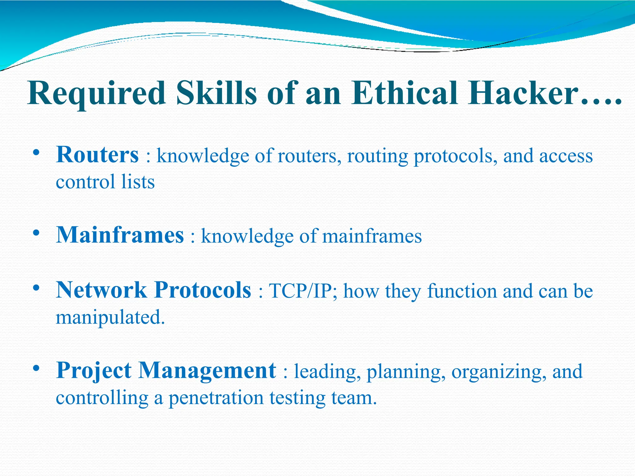 Required Skills of an Ethical Hacker….
• Routers : knowledge of routers, routing protocols, and access
control lists
• Mainframes : knowledge of mainframes
• Network Protocols : TCP/IP; how they function and can be
manipulated.
• Project Management : leading, planning, organizing, and
controlling a penetration testing team.
 
