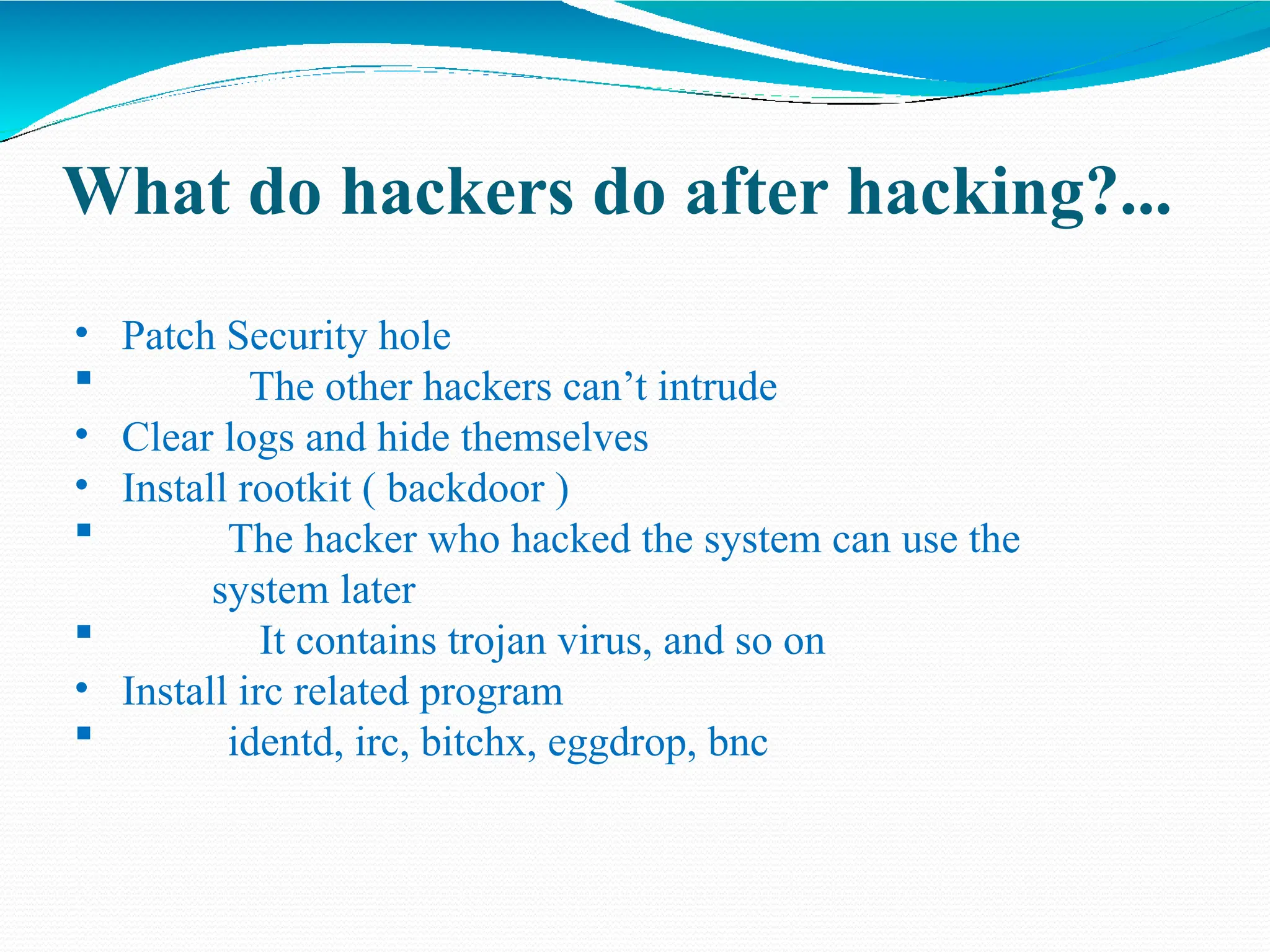 What do hackers do after hacking?...
• Patch Security hole
 The other hackers can’t intrude
• Clear logs and hide themselves
• Install rootkit ( backdoor )
 The hacker who hacked the system can use the
system later
 It contains trojan virus, and so on
• Install irc related program
 identd, irc, bitchx, eggdrop, bnc
 