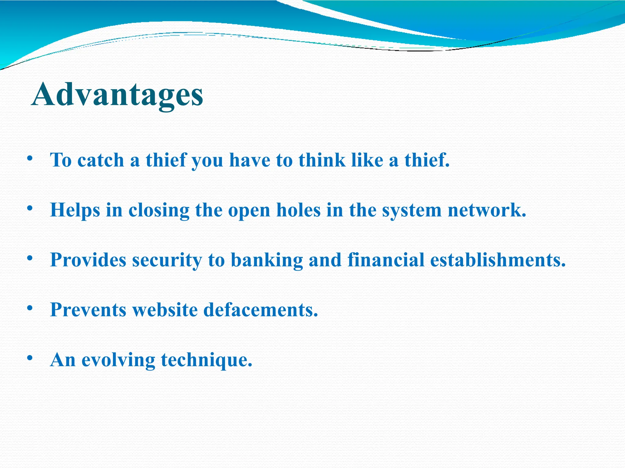 Advantages
• To catch a thief you have to think like a thief.
• Helps in closing the open holes in the system network.
• Provides security to banking and financial establishments.
• Prevents website defacements.
• An evolving technique.
 