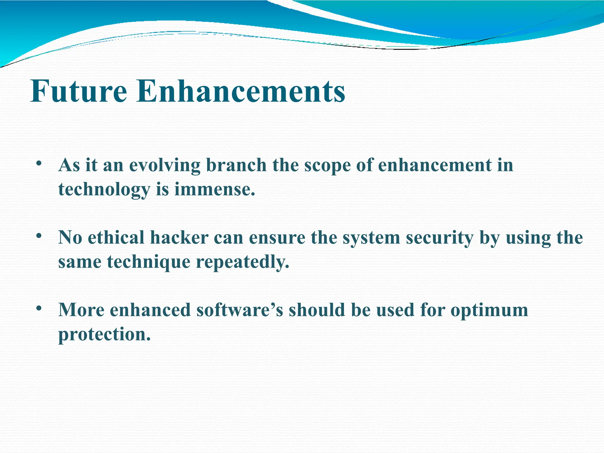 Future Enhancements
• As it an evolving branch the scope of enhancement in
technology is immense.
• No ethical hacker can ensure the system security by using the
same technique repeatedly.
• More enhanced software’s should be used for optimum
protection.
 