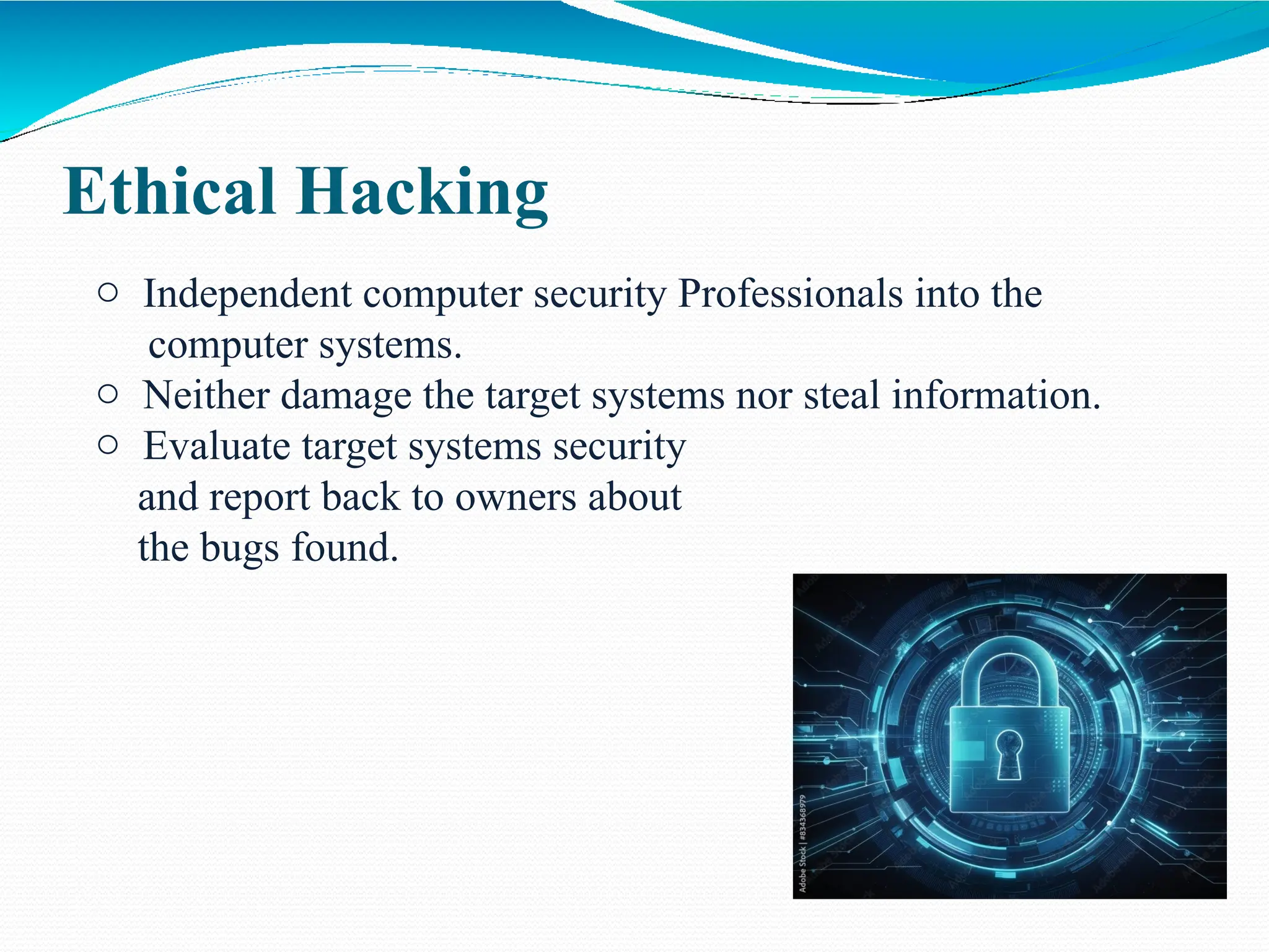 Ethical Hacking
o Independent computer security Professionals into the
computer systems.
o Neither damage the target systems nor steal information.
o Evaluate target systems security
and report back to owners about
the bugs found.
 