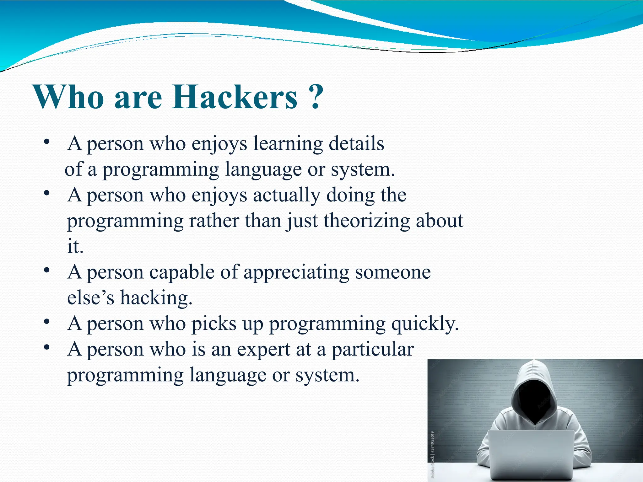 Who are Hackers ?
• A person who enjoys learning details
of a programming language or system.
• A person who enjoys actually doing the
programming rather than just theorizing about
it.
• A person capable of appreciating someone
else’s hacking.
• A person who picks up programming quickly.
• A person who is an expert at a particular
programming language or system.
 