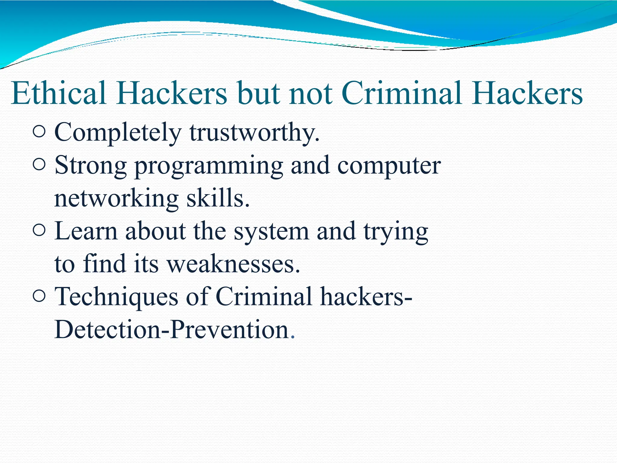 Ethical Hackers but not Criminal Hackers
o Completely trustworthy.
o Strong programming and computer
networking skills.
o Learn about the system and trying
to find its weaknesses.
o Techniques of Criminal hackers-
Detection-Prevention.
 