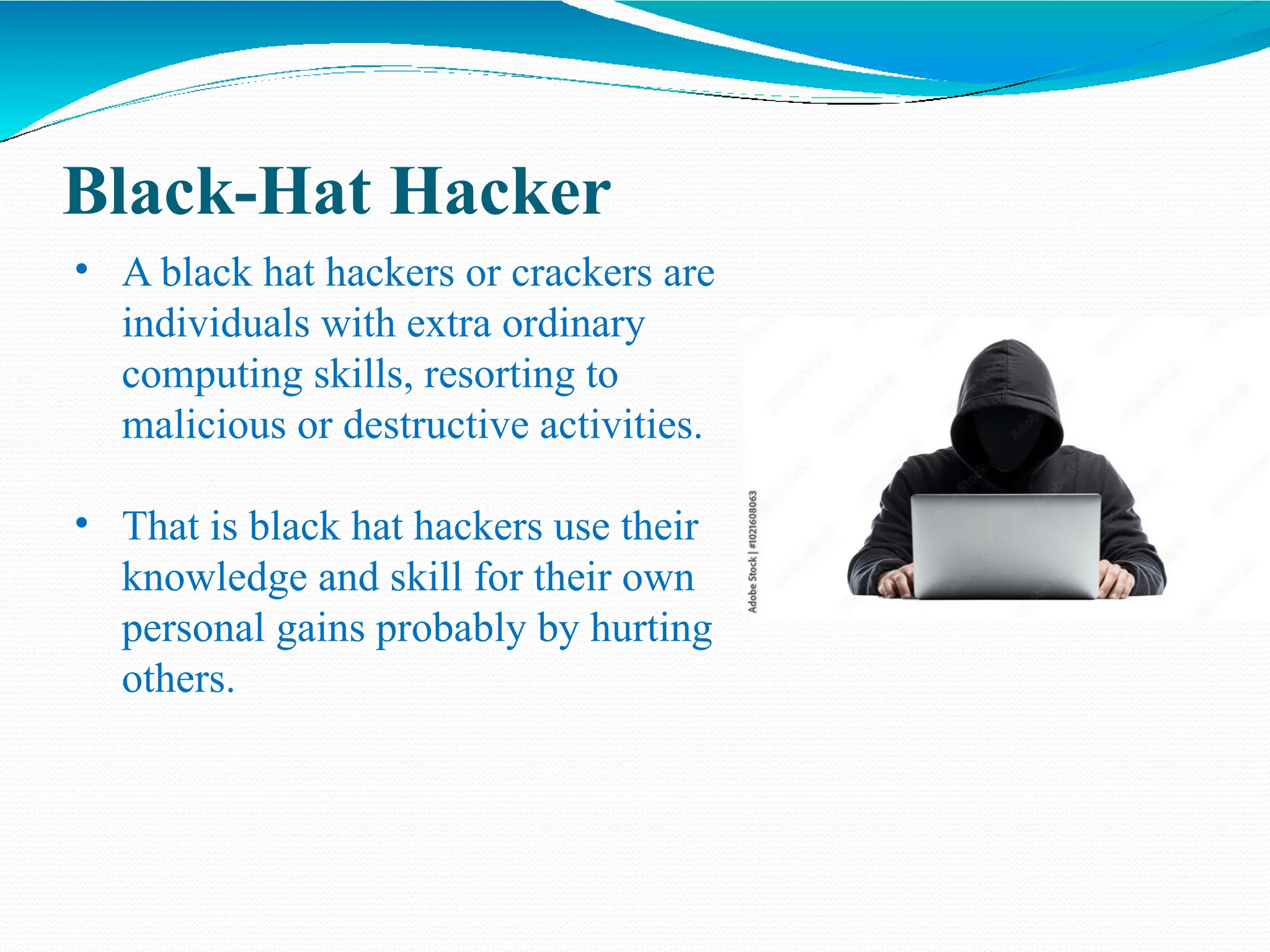 Black-Hat Hacker
• A black hat hackers or crackers are
individuals with extra ordinary
computing skills, resorting to
malicious or destructive activities.
• That is black hat hackers use their
knowledge and skill for their own
personal gains probably by hurting
others.
 