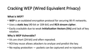 Cracking WEP (Wired Equivalent Privacy)
What is WEP?
• WEP is an outdated encryption protocol for securing Wi-Fi networks.
• Uses a static key (40-bit or 104-bit) and RC4 stream cipher.
• Easily crackable due to weak Initialization Vectors (IVs) and lack of key
rotation.
Why is WEP Vulnerable?
• IVs are short (24-bit) and often repeated.
• RC4 key reuse allows attackers to analyze and predict the key.
• No replay protection — packets can be captured and re-injected.
 