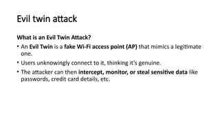 Evil twin attack
What is an Evil Twin Attack?
• An Evil Twin is a fake Wi-Fi access point (AP) that mimics a legitimate
one.
• Users unknowingly connect to it, thinking it’s genuine.
• The attacker can then intercept, monitor, or steal sensitive data like
passwords, credit card details, etc.
 