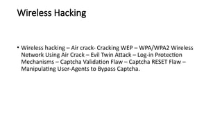 Wireless Hacking
• Wireless hacking – Air crack- Cracking WEP – WPA/WPA2 Wireless
Network Using Air Crack – Evil Twin Attack – Log-in Protection
Mechanisms – Captcha Validation Flaw – Captcha RESET Flaw –
Manipulating User-Agents to Bypass Captcha.
 