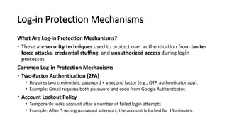 Log-in Protection Mechanisms
What Are Log-in Protection Mechanisms?
• These are security techniques used to protect user authentication from brute-
force attacks, credential stuffing, and unauthorized access during login
processes.
Common Log-in Protection Mechanisms
• Two-Factor Authentication (2FA)
• Requires two credentials: password + a second factor (e.g., OTP, authenticator app).
• Example: Gmail requires both password and code from Google Authenticator.
• Account Lockout Policy
• Temporarily locks account after a number of failed login attempts.
• Example: After 5 wrong password attempts, the account is locked for 15 minutes.
 